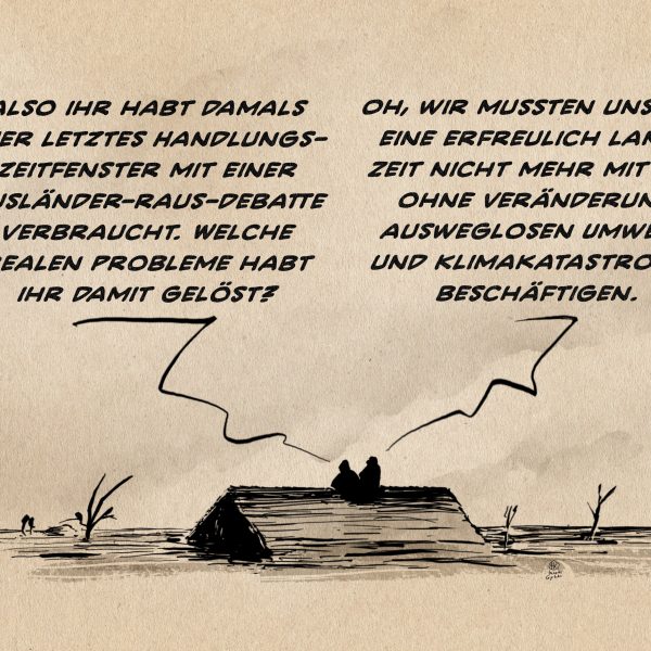 Illustration. In einer dystopischen Landschaft sitzen zwei Personen auf dem Dach eines versunkenen Hauses. Person 1: Also ihr habt damals euer letztes Handlungszeitfenster mit einer Ausländer-raus-Debatte verbraucht. Welche realen Probleme habt ihr damit gelöst? Persond 2: Oh, wir mussten uns für eine erfreulich lange Zeit nicht mehr mit der ohne Veränderung ausweglosen Umwelt- und Klimakatastrophe beschäftigen.