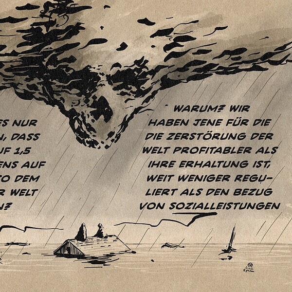 Illustrationen zweier Menschen, die sich unterhaltend im Sturm auf dem Dach eines abgesoffenen Hauses sitzen. Über ihnen dräuende Wolken, die einen auf sie herabschauenden Totenschädel formen. Person 1 sagt: Wie konnte es nur dazu kommen, dass wir statt auf 1,5 Grad längstens auf 3,5 Grad, also dem Ende unserer Welt Zulaufen? Person 2 antwortet: Warum? Wir haben jene für die die Zerstörung der Welt profitabler als ihre Erhaltung ist, weit weniger reguliert als den Bezug von Sozialleistungen