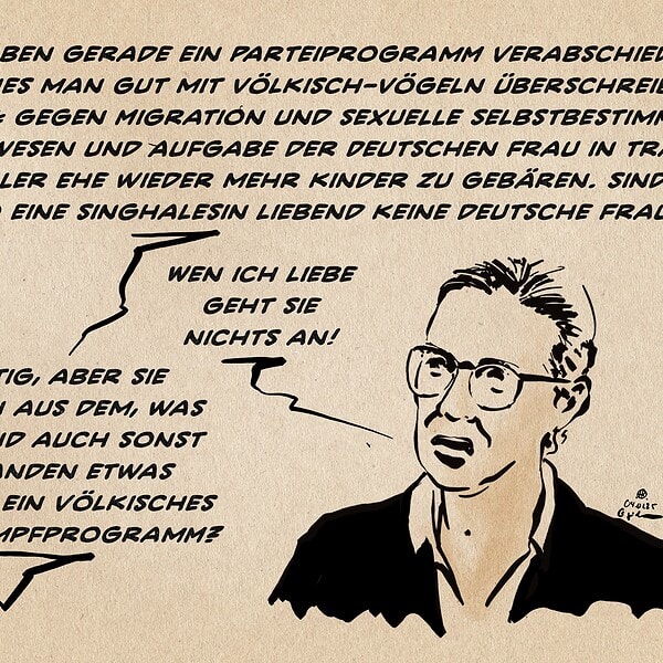 Alice Weidel in einer Interviewsituation, bei der das interviewende Gegenüber ausserhalb des Bildrandes steht. Sie wird gefragt: Sie haben gerade ein Parteiprogramm verabschiedet, welches man gut mit Völkisch-Vögeln überschreiben könnte: Gegen Migration und sexuelle Selbstbestimmung sei es wesen und Aufgabe der Deutschen Frau in traditioneller Ehe wieder mehr kinder zu gebären. Sind sie also eine Singhalesin liebend keine deutsche Frau? Sie antwortet: Wen ich liebe geht Sie nichts an! Das interviewende Gegenüber entgegnet: Richtig, aber sie machen aus dem, was mich und auch sonst niemanden etwas angeht, ein völkisches Wahlkampfprogramm.