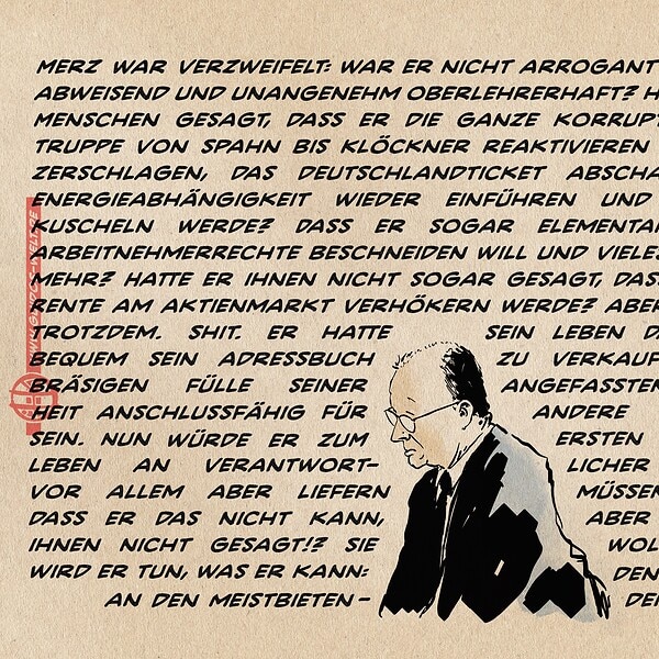 Illustration von einem sinnierenden Merz in der unteren Bildhälfte dicht bedrängt von von einem bildfüllendem Formsatz. Dieser lautet: Merz war verzweifelt: war er nicht arrogant genug gewesen? Abweisend und unangenehm oberlehrerhaft? Hatte er nicht den Menschen gesagt, dass er die ganze korrupte und unfähige Truppe von Spahn bis Klöckner reaktivieren würde, die Bahn zerschlagen, das Deutschlandticket abschaffen, die teure Energieabhängigkeit wieder einführen und mit den Nazis kuscheln werde? Dass er sogar elementare Grund- und Arbeitnehmerrechte beschneiden will und vieles, vieles schlimme mehr? Hatte er ihnen nicht sogar gesagt, dass er ihre scheiß Rente am Aktienmarkt verhökern werde? aber sie wollten ihn trotzdem. Shit. Er hatte sein leben damit verbracht, bequem sein Adressbuch zu verkaufen und in der bräsigen Fülle seiner angefassten Zurückgesetztheit anschlussfähig für andere angefasste zu sein. Nun würde er zu ersten Mal in seinem Leben an verantwortlicher stelle arbeiten, vor allem aber liefern müssen und Er wusste, dass er das nicht kann, aber hey: hatte er es ihnen nicht gesagt!? Sie wollten es so, also wird er tun, was er kann: den ganzen Bums an den meistbietenden verhökern.