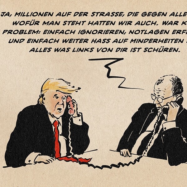 Illustration von Trump und Merz, wie sie miteinander telefonieren. Merz sagt zu Trump: Ja, Millionen auf der Straße, die gegen alles sind wofür man steht hatten wir auch. War kein Problem: einfach ignorieren, Notlagen erfinden und einfach weiter Hass auf Minderheiten und alles was links von Dir ist schüren.