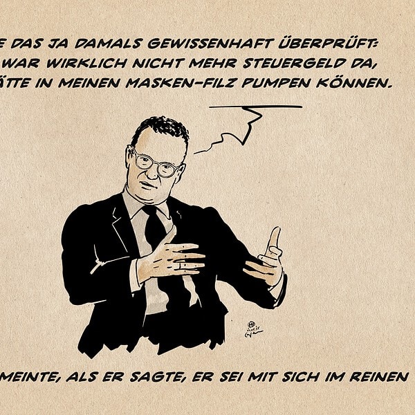 Illustration von Jens Spahn, der gestikulierend erklärt. Er sagt: ich habe das ja damals gewissenhaft überprüft: aber Es war wirklich nicht mehr Steuergeld da, das ich hätte in meinen Masken-Filz Pumpen können. Textzeile: Was Spahn meinte, als er sagte, er sei mit sich im Reinen