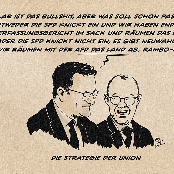 Illustration von Spahn und Merz im Gespräch, Merz feixend lachend zu Spahn blickend. Spahn sagt: Klar ist das Bullshit, aber Was soll schon passieren!? Entweder die SPD knickt ein und wir haben endlich das verfassungsgericht im Sack und räumen das Land ab oder die SPD knickt nicht ein, es gibt Neuwahlen und wir räumen mit der AfD das Land ab. Rambo-Zambo! Textzeile: Die Strategie der Union