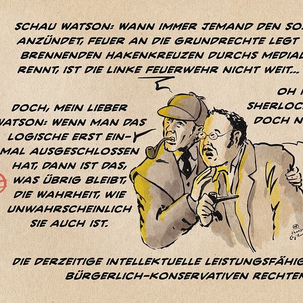 Sherlock Holmes hat Watson eng und fest an den Schultern gepack, während beide nach links in einen Feuerschein blicken. Sherlock: Schau Watson: Wann immer jemand den Sozialstaat anzündet, Feuer an die Grundrechte legt oder mit brennenden Hakenkreuzen durchs mediale Stroh rennt, ist die Linke Feuerwehr nicht weit… Zufall!? Watson: Oh my God! Sherlock! Sie meinen doch nicht etwa… Sherlock: Doch, mein lieber Watson: Wenn man das Logische erst ein- mal ausgeschlossen hat, dann ist das, was übrig bleibt, die Wahrheit, wie unwahrscheinlich sie auch ist. Textzeile: Die derzeitige intellektuelle Leistungsfähigkeit der bürgerlich-konservativen Rechten
