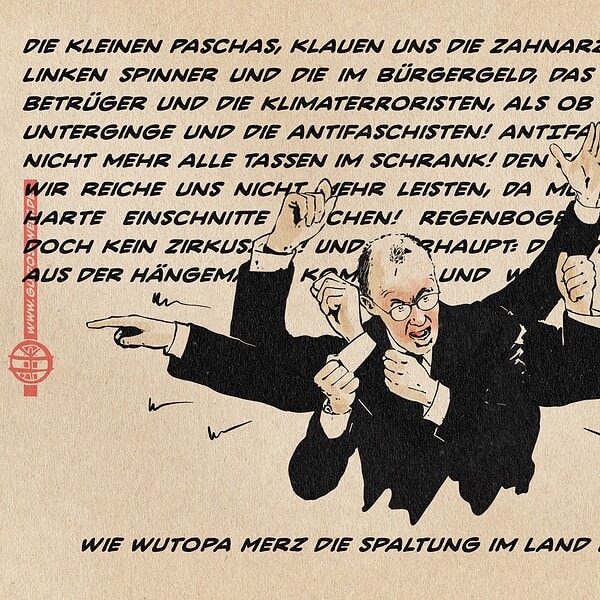 Illustration eines wütend mit vielen Armen vor einer Wortwand gestikulierenden Friedrich Merz. Die Wortwand liest sich: „Die kleinen Paschas klauen uns die Zahnarzttermine und die Linken Spinner und die im Bürgergeld, das sind doch alles Betrüger und die Klimaterroristen, als ob morgen die Welt unterginge und die Antifaschisten! ANTIFA! Die haben doch nicht mehr alle Tassen im Schrank! Den Sozialstaat können wir reiche uns nicht mehr leisten, Da muss man auch mal harte Einschnitte machen! Regenbogenfahne? Wir sind doch kein Zirkuszelt! Und überhaupt: Die Deutschen müssen aus der Hängematte kommen und wieder mehr arbeiten!“ Textzeile: Wie Wutopa Merz die Spaltung im Land überbrückt.