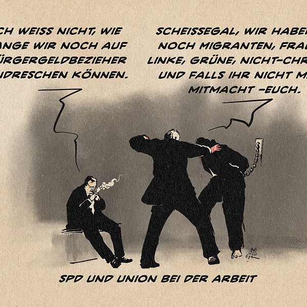 Illustration zweier Anzugträger und eines an die Wand gegekettenen Menschen bei einer Verhörsituation. Der eine Anzugträger schlägt auf diesen ein, der andere sitzt pausemachend und zündet sich eine Zigarette an. Er sagt: Ich weiß nicht, wie lange wir noch auf Bürgergeldbezieher eindreschen können. Der andere entgegnet: Scheissegal, wir haben ja noch Frauen, Linke, Grüne, Nicht-Christen und falls ihr nicht mehr mitmacht - euch. Textzeile: SPD und Union bei der Arbeit