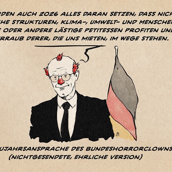 Illustration von Merz als Clown vor der Bundesflagge. Er sagt: Wir werden auch 2026 alles daran setzen, dass nicht staatliche strukturen, Klima-, Umwelt- und Menschen-rechte und andere lästige Petitessen Profiten und Steuerraub derer, die uns mieten im Wege stehen. Textzeile: Die Neujahrsansprache des Bundeshorrorclowns (Nichtgesendete, ehrliche Version)