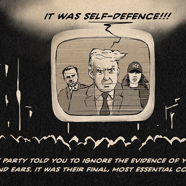 ILlustration of Vance, Trump and Noem talking from a big old black and white profection-Tube with scanlines above a crowd of people in a city. THey are saying: It was self-Defence!!! textline: The Party told you to ignore the evidence of your eyes and ears. It was their final, most essential command.