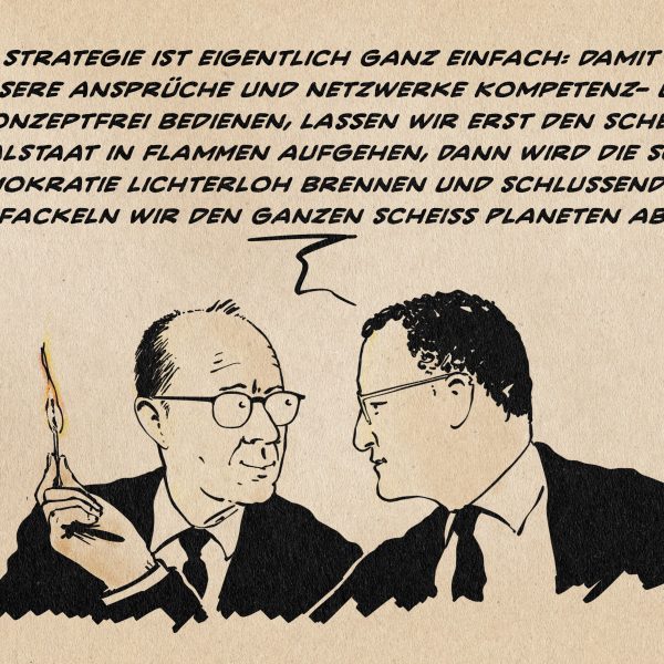 Illustration von Merz und Spahn. Spahn schaut auf ein brennendes Streichholz und erklärt Merz: Die Strategie ist eigentlich ganz einfach: Damit wir unsere Ansprüche und Netzwerke Kompetenz- und konzeptfrei bedienen, lassen wir erst den scheiß Sozialstaat in Flammen aufgehen, dann wird die scheiß Demokratie lichterloh brennen und schließlich fackeln wir den ganzen scheiß Planeten ab.