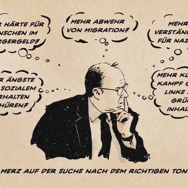 Illustration eines nachdenklichen Merz, der von Gedankenblasen umgeben ist. Die Gedanken lauten: - Mehr Ängste vor sozialem Verhalten schüren? - Mehr Härte für Menschen im Bürgergeld? - Mehr Abwehr von Migration? - Mehr Verständnis für Nazis? - Mehr Kulturkampf gegen linke und grüne Inhalte? Textzeile: Merz auf der Suche nach dem richtigen Ton