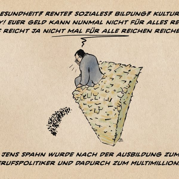 JEns Spahn auf einem turmhohen Berg aus Geld sitzend, wie er zu ameisengroßen Menschen am Fuß des Geldberges spricht. ER ruft ihnen zu: Sorry! Euer Geld kann nun mal nicht für alles reichen, es reicht ja nicht mal für alle reichen! Textzeile: Jens Spahn wurde nach der Ausbildung zum Berufspolitiker und dadurch zum Multimillionär.