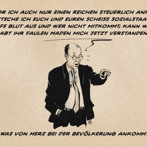 Merz hält ärgerlich fingerzeigend eine Ansprache. Er sagt: Bevor ich auch nur einen Reichen steuerlich anfasse, quetsche ich euch und euren scheiß Sozialstaat bis aufs Blut aus und wer nicht mitkommt, kann weg. Habt ihr faulen Maden mich jetzt verstanden!? Textzeile: Was von Merz bei der Bevölkerung ankommt
