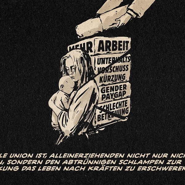 Eine junge Mutter, die ein Kleinkind hält, während ihre Lastenkiste mit Steinen beladen wird. Auf den Steinen steht: mehr Arbeit, Unterhaltsvorschusskürzung, Gender Paygap, schlechte Betreuung. Textzeile: Patriarchale Union ist, Alleinerziehenden nicht nur nicht zu helfen, sondern den abtrünnigen Schlampen zur Abschreckung das Leben nach Kräften zu erschweren.